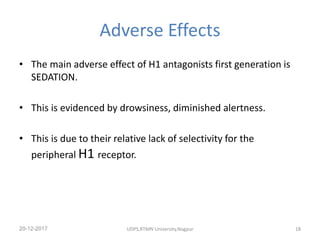 Adverse Effects
• The main adverse effect of H1 antagonists first generation is
SEDATION.
• This is evidenced by drowsiness, diminished alertness.
• This is due to their relative lack of selectivity for the
peripheral H1 receptor.
20-12-2017 UDPS,RTMN University,Nagpur 18
 
