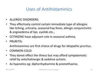 Uses of Antihistaminics
• ALLERGIC DISORDERS:
• They effectively control certain immediate type of allergies
like itching, urticaria, seasonal hay fever, allergic conjunctivitis
& angioedema of lips eyelids etc.,
• CETIRIZINE have adjuvant role in seasonal asthma.
• PRURITIS:
Antihistamines are first choice of drugs for idiopathic pruritus.
• COMMON COLD:
• They donot effect the illness but may afford sympatomatic
relief by anticholinergic & sedative actions.
• As hypnotics eg: diphenhydramine & promethazine.
20-12-2017 UDPS,RTMN University,Nagpur 28
 