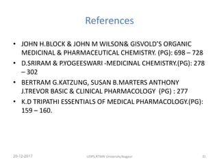 References
• JOHN H.BLOCK & JOHN M WILSON& GISVOLD’S ORGANIC
MEDICINAL & PHARMACEUTICAL CHEMISTRY. (PG): 698 – 728
• D.SRIRAM & P.YOGEESWARI -MEDICINAL CHEMISTRY.(PG): 278
– 302
• BERTRAM G.KATZUNG, SUSAN B.MARTERS ANTHONY
J.TREVOR BASIC & CLINICAL PHARMACOLOGY (PG) : 277
• K.D TRIPATHI ESSENTIALS OF MEDICAL PHARMACOLOGY.(PG):
159 – 160.
20-12-2017 UDPS,RTMN University,Nagpur 31
 