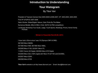 Introduction to Understanding
Your Histogram
By Tibor Vari
President of Teaneck Camera Club 2005-2006 & 2006-2007, VP 2003-2004, 2004-2005
First VP of NJFCC 2007-2008
Salon Worker: Slides/Digital, Nature, Color Prints By The Maker
Numerous Medals, MAs & HMs in Club, NJFCC & PSA competitions
Landscape Workshop Tour Guide, Judge, Youth Sports, Weddings, Proms, Home Family
Portraits
Winter in Yosemite Feb 20-24, 2013
I have had a 35mm since I was 18 (Olympus OM1 & OM2)
08/1993 Nikon N6006,
05/1995 Nikon N90, 08/1996 Nikon N90s,
05/2000 Nikon F100, 02/2001 Nikon F5,
11/2001 Canon G2 Digital, 09/2004 Nikon D70 Digital,
04/2005 Nikon D2x (100% digital with Nikon F5 & F100 sold 02/2006),
04/2007 Nikon D200,
08/2008 Nikon D700
Tibor Vari’s website is at http://www.tiborvari.com Email: tibor@tiborvari.com
 