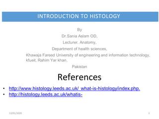 13/01/2020 1
INTRODUCTION TO HISTOLOGY
By
Dr.Sania Aslam OD,
Lecturer. Anatomy,
Department of health sciences,
Khawaja Fareed University of engineering and information technology,
kfueit, Rahim Yar khan.
Pakistan
References
• http://www.histology.leeds.ac.uk/ what-is-histology/index.php.
• http://histology.leeds.ac.uk/whatis-
 
