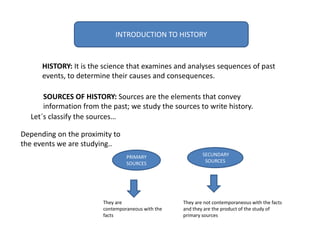 INTRODUCTION TO HISTORY
HISTORY: It is the science that examines and analyses sequences of past
events, to determine their causes and consequences.
PRIMARY
SOURCES
SECUNDARY
SOURCES
They are
contemporaneous with the
facts
They are not contemporaneous with the facts
and they are the product of the study of
primary sources
SOURCES OF HISTORY: Sources are the elements that convey
information from the past; we study the sources to write history.
Depending on the proximity to
the events we are studying..
Let´s classify the sources…
 