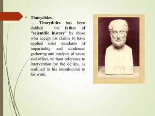  Thucydides.
... Thucydides has been
dubbed the father of
"scientific history" by those
who accept his claims to have
applied strict standards of
impartiality and evidence-
gathering and analysis of cause
and effect, without reference to
intervention by the deities, as
outlined in his introduction to
his work.
 