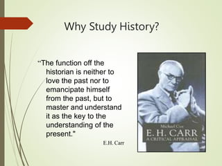 Why Study History?
“The function off the
historian is neither to
love the past nor to
emancipate himself
from the past, but to
master and understand
it as the key to the
understanding of the
present."
E.H. Carr
 