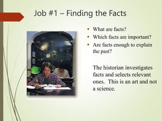 Job #1 – Finding the Facts
 What are facts?
 Which facts are important?
 Are facts enough to explain
the past?
The historian investigates
facts and selects relevant
ones. This is an art and not
a science.
 