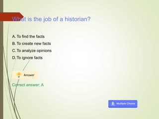 What is the job of a historian?
A. To find the facts
B. To create new facts
C.To analyze opinions
D.To ignore facts
Correct answer: A
 