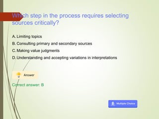 Which step in the process requires selecting
sources critically?
A. Limiting topics
B. Consulting primary and secondary sources
C.Making value judgments
D.Understanding and accepting variations in interpretations
Correct answer: B
 
