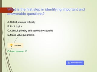 What is the first step in identifying important and
answerable questions?
A. Select sources critically
B. Limit topics
C.Consult primary and secondary sources
D.Make value judgments
Correct answer: C
 
