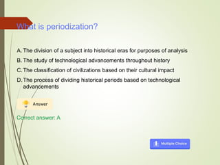 What is periodization?
A. The division of a subject into historical eras for purposes of analysis
B. The study of technological advancements throughout history
C.The classification of civilizations based on their cultural impact
D.The process of dividing historical periods based on technological
advancements
Correct answer: A
 