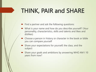THINK, PAIR and SHARE
 Find a partner and ask the following questions:
 What is your name and how do you describe yourself? (Your
personality, characteristics, skills and talents and likes and
dislikes)
 Choose a person in history or character in the book or bible
you can compare yourself
 Share your expectations for yourself, the class, and the
subject
 Share your goals and ambitions by answering WHO AM I 10
years from now?
 