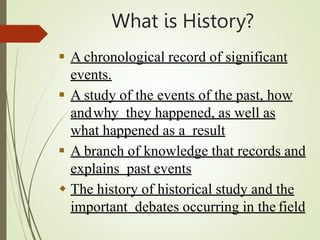 What is History?
 A chronological record of significant
events.
 A study of the events of the past, how
andwhy they happened, as well as
what happened as a result
 A branch of knowledge that records and
explains past events
 The history of historical study and the
important debates occurring in the field
 