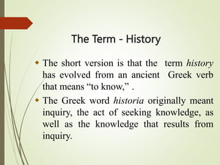 The Term - History
 The short version is that the term history
has evolved from an ancient Greek verb
that means “to know,” .
 The Greek word historia originally meant
inquiry, the act of seeking knowledge, as
well as the knowledge that results from
inquiry.
 