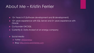 About Me – Kristin Ferrier
 15+ Years in IT (Software development and BI development)
 10+ years experience with SQL Ser...