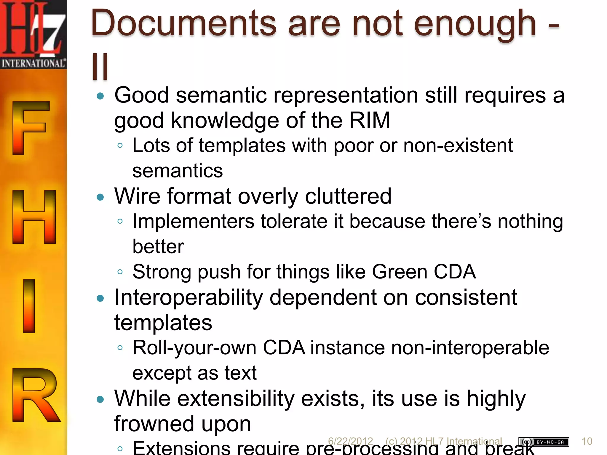 Documents are not enough -
II
   Good semantic representation still requires a
    good knowledge of the RIM
    ◦ Lots of templates with poor or non-existent
      semantics
   Wire format overly cluttered
    ◦ Implementers tolerate it because there‟s nothing
      better
    ◦ Strong push for things like Green CDA
   Interoperability dependent on consistent
    templates
    ◦ Roll-your-own CDA instance non-interoperable
      except as text
   While extensibility exists, its use is highly
    frowned upon
                            6/22/2012   (c) 2012 HL7 International   10
 