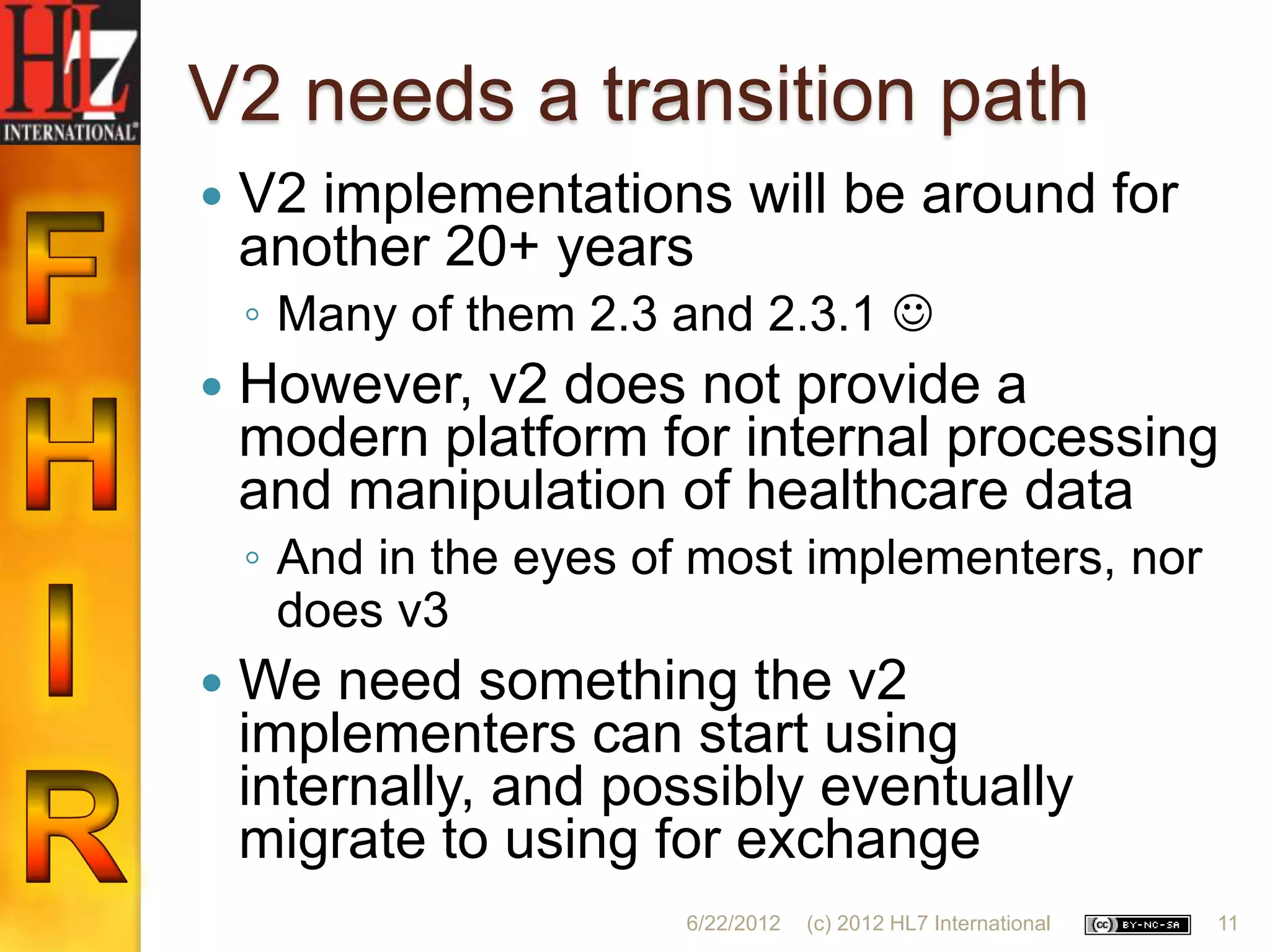 V2 needs a transition path
   V2 implementations will be around for
    another 20+ years
    ◦ Many of them 2.3 and 2.3.1 
   However, v2 does not provide a
    modern platform for internal processing
    and manipulation of healthcare data
    ◦ And in the eyes of most implementers, nor
      does v3
   We need something the v2
    implementers can start using
    internally, and possibly eventually
    migrate to using for exchange
                       6/22/2012   (c) 2012 HL7 International   11
 