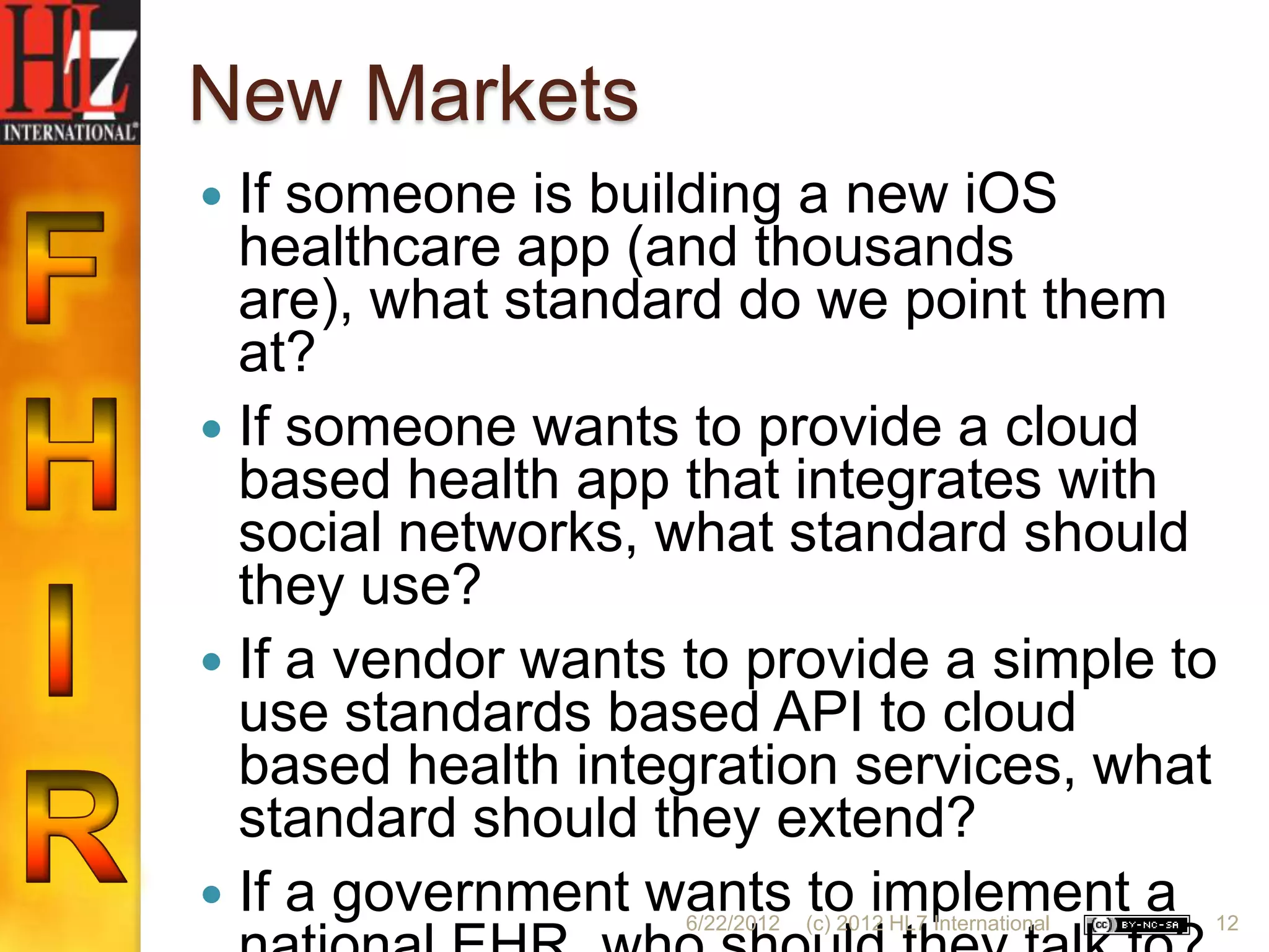New Markets
 If someone is building a new iOS
  healthcare app (and thousands
  are), what standard do we point them
  at?
 If someone wants to provide a cloud
  based health app that integrates with
  social networks, what standard should
  they use?
 If a vendor wants to provide a simple to
  use standards based API to cloud
  based health integration services, what
  standard should they extend?
 If a government wants to implement a
                    6/22/2012   (c) 2012 HL7 International   12
 