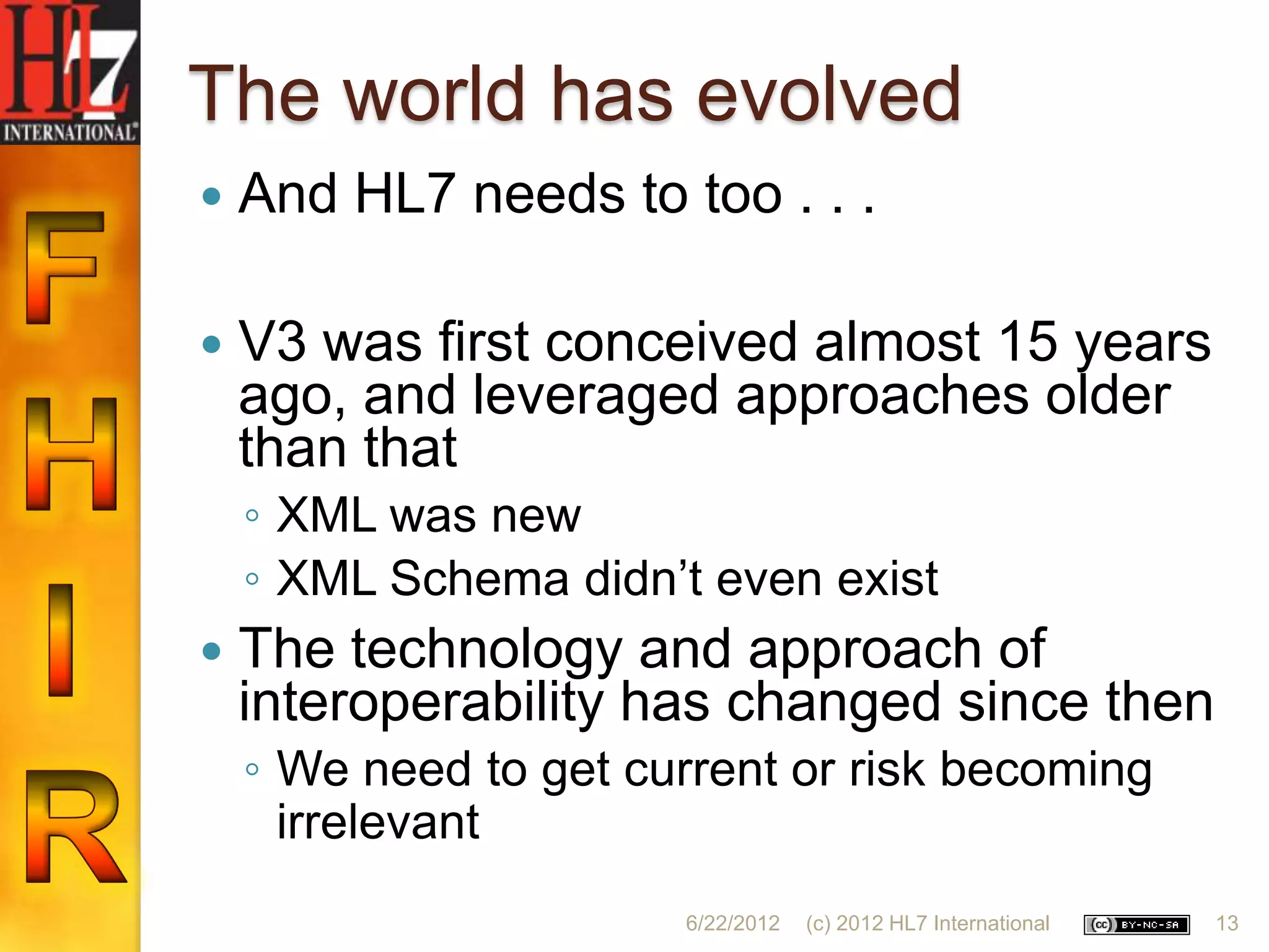 The world has evolved
   And HL7 needs to too . . .

   V3 was first conceived almost 15 years
    ago, and leveraged approaches older
    than that
    ◦ XML was new
    ◦ XML Schema didn‟t even exist
   The technology and approach of
    interoperability has changed since then
    ◦ We need to get current or risk becoming
      irrelevant
                       6/22/2012   (c) 2012 HL7 International   13
 