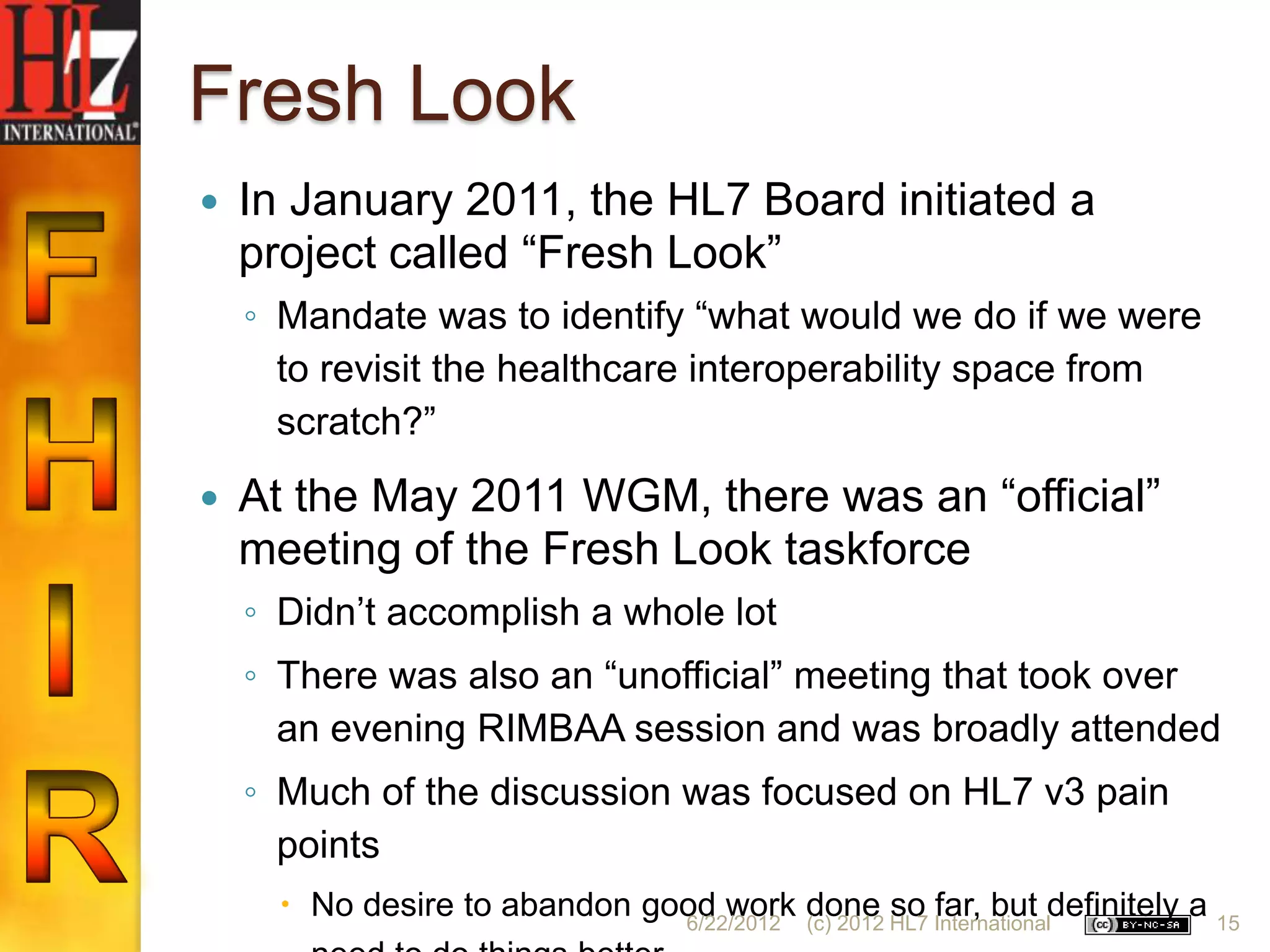 Fresh Look
   In January 2011, the HL7 Board initiated a
    project called “Fresh Look”
    ◦ Mandate was to identify “what would we do if we were
      to revisit the healthcare interoperability space from
      scratch?”
   At the May 2011 WGM, there was an “official”
    meeting of the Fresh Look taskforce
    ◦ Didn‟t accomplish a whole lot
    ◦ There was also an “unofficial” meeting that took over
      an evening RIMBAA session and was broadly attended
    ◦ Much of the discussion was focused on HL7 v3 pain
      points
       No desire to abandon good work done HL7 Internationaldefinitely a 15
                               6/22/2012 (c) 2012
                                                  so far, but
 