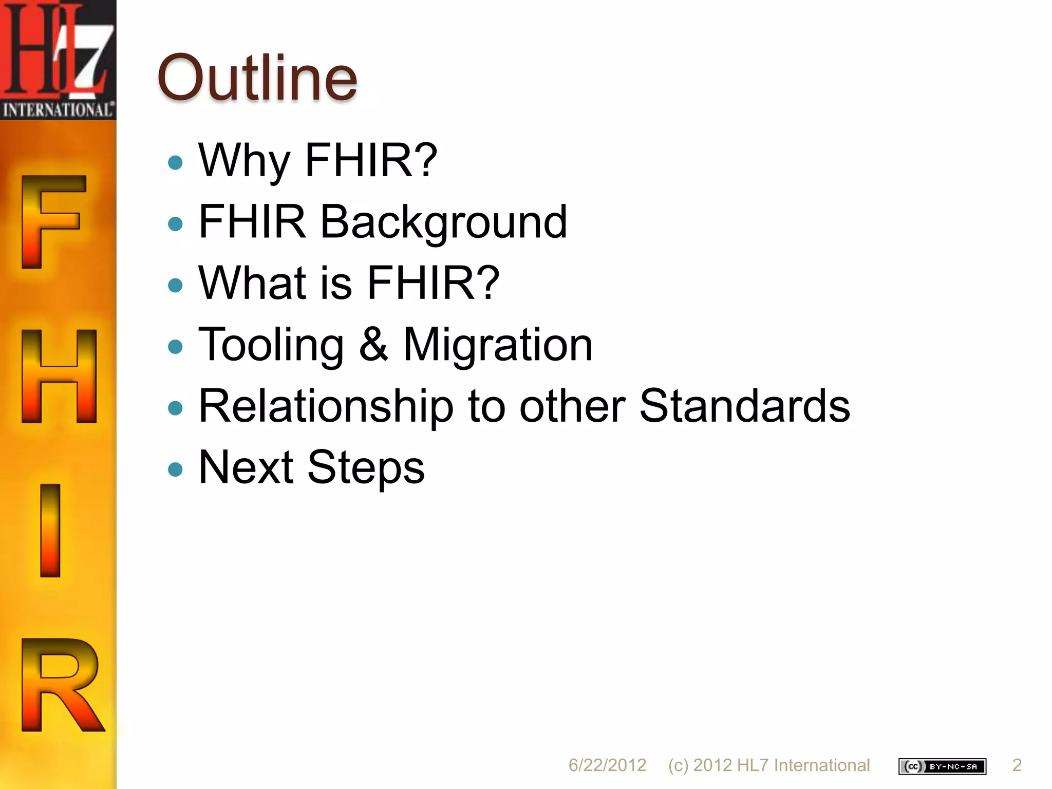 Outline
 Why FHIR?
 FHIR Background
 What is FHIR?
 Tooling & Migration
 Relationship to other Standards
 Next Steps




                   6/22/2012   (c) 2012 HL7 International   2
 