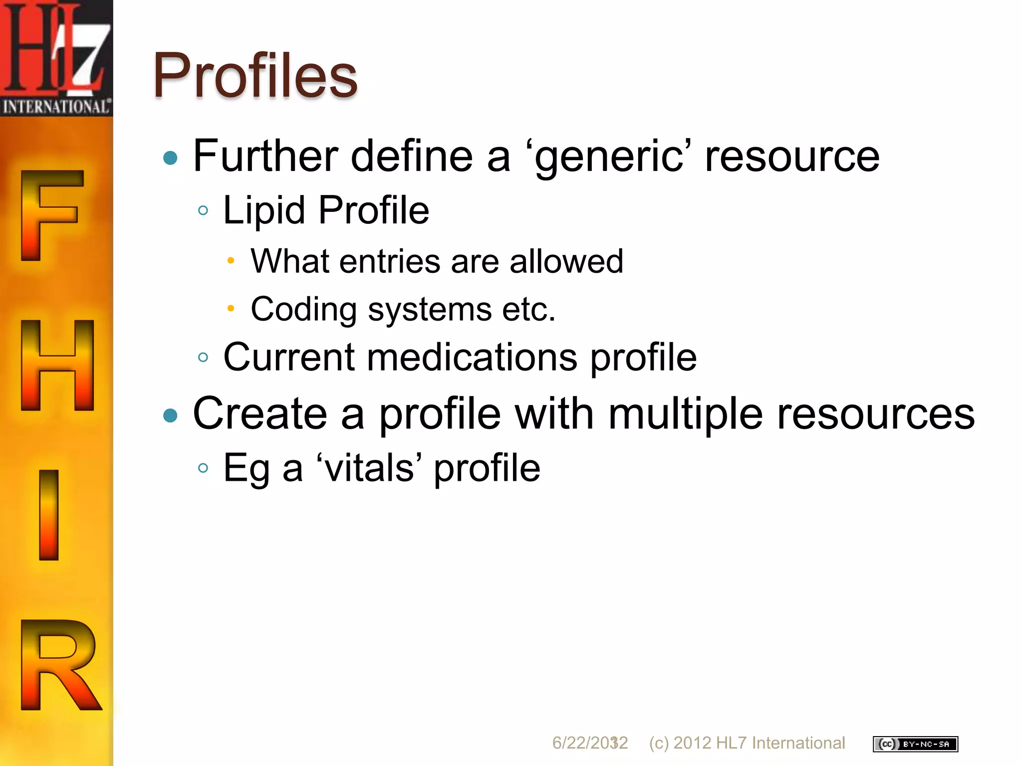 Profiles
   Further define a „generic‟ resource
    ◦ Lipid Profile
      What entries are allowed
      Coding systems etc.
    ◦ Current medications profile
   Create a profile with multiple resources
    ◦ Eg a „vitals‟ profile




                              6/22/2012
                                     32   (c) 2012 HL7 International
 