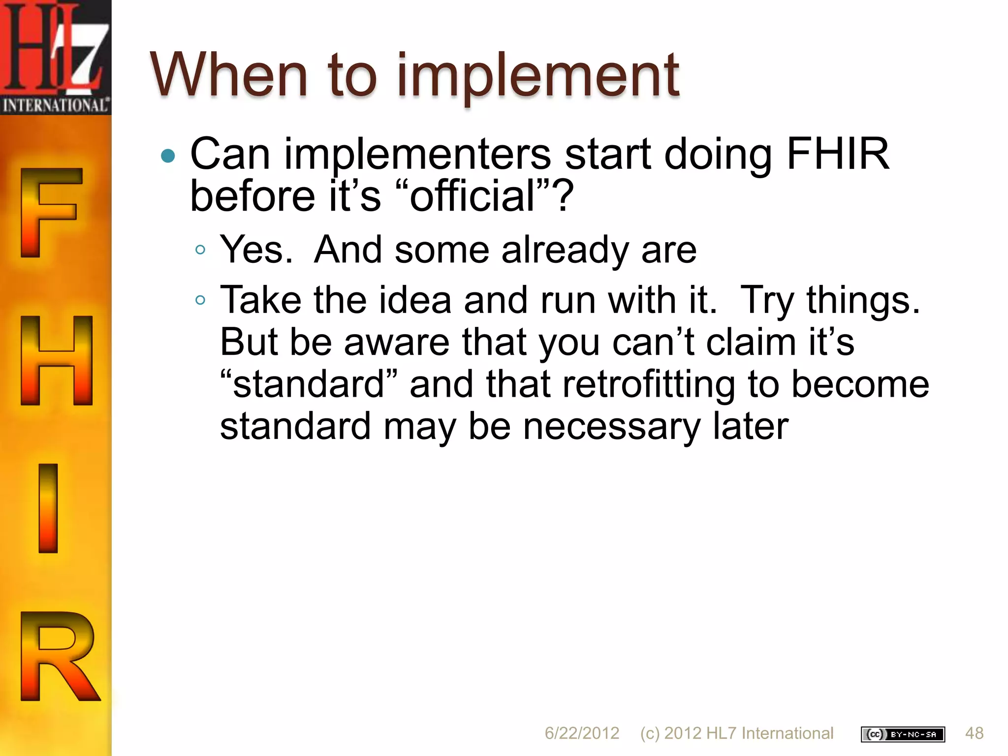 When to implement
   Can implementers start doing FHIR
    before it‟s “official”?
    ◦ Yes. And some already are
    ◦ Take the idea and run with it. Try things.
      But be aware that you can‟t claim it‟s
      “standard” and that retrofitting to become
      standard may be necessary later




                        6/22/2012   (c) 2012 HL7 International   48
 