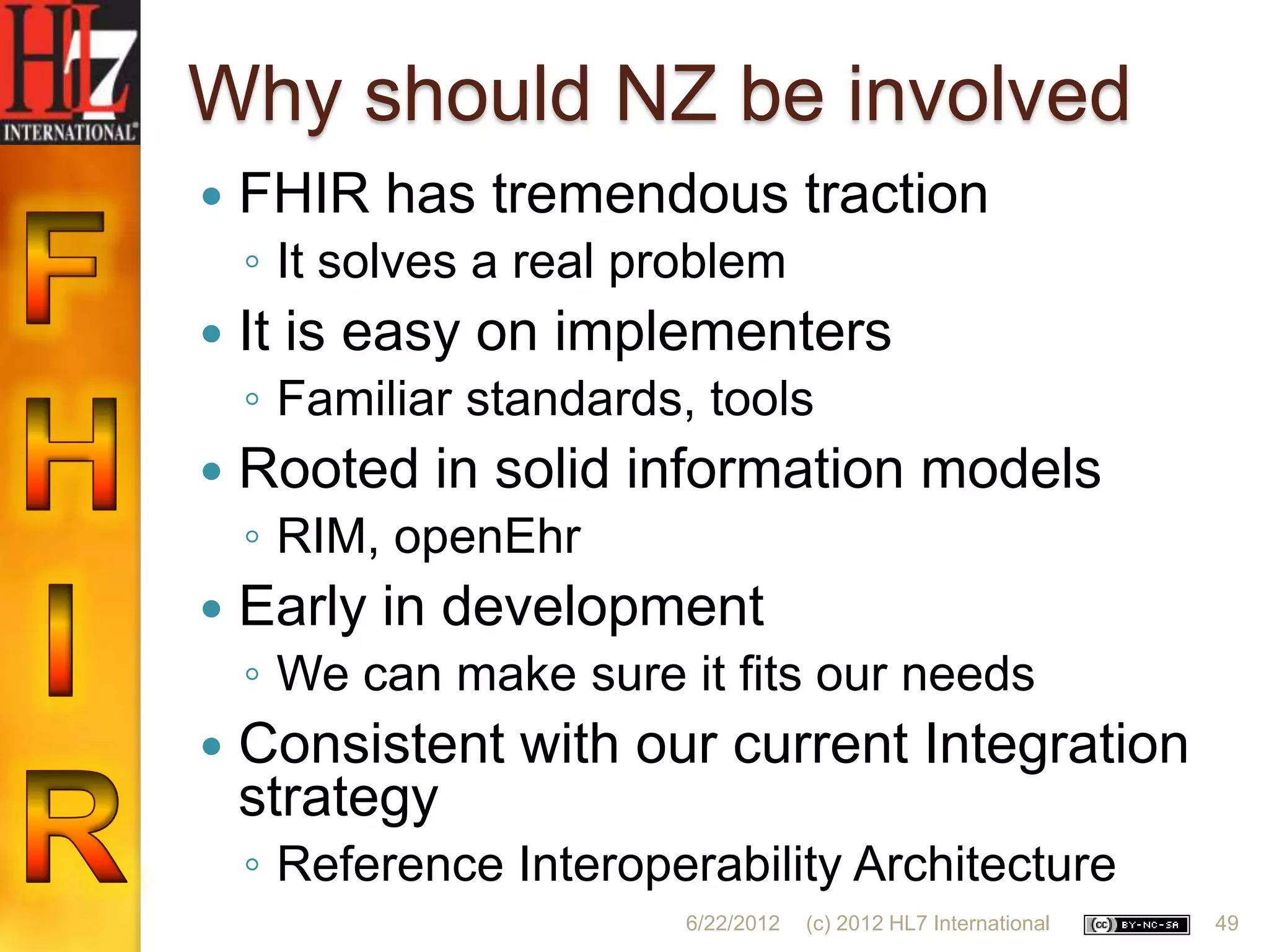 Why should NZ be involved
   FHIR has tremendous traction
    ◦ It solves a real problem
   It is easy on implementers
    ◦ Familiar standards, tools
   Rooted in solid information models
    ◦ RIM, openEhr
   Early in development
    ◦ We can make sure it fits our needs
   Consistent with our current Integration
    strategy
    ◦ Reference Interoperability Architecture
                         6/22/2012   (c) 2012 HL7 International   49
 