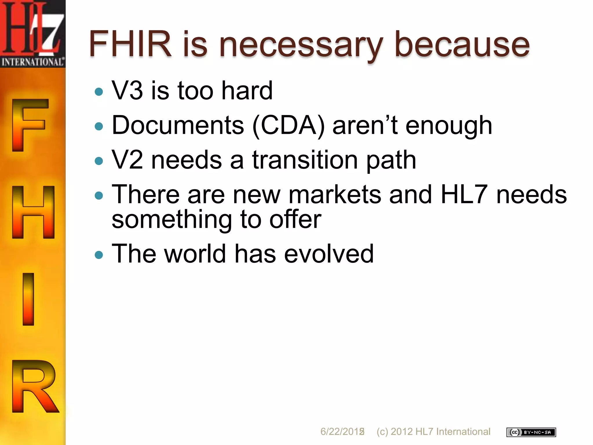 FHIR is necessary because
 V3 is too hard
 Documents (CDA) aren‟t enough
 V2 needs a transition path
 There are new markets and HL7 needs
  something to offer
 The world has evolved




                 6/22/2012
                         5   (c) 2012 HL7 International
 