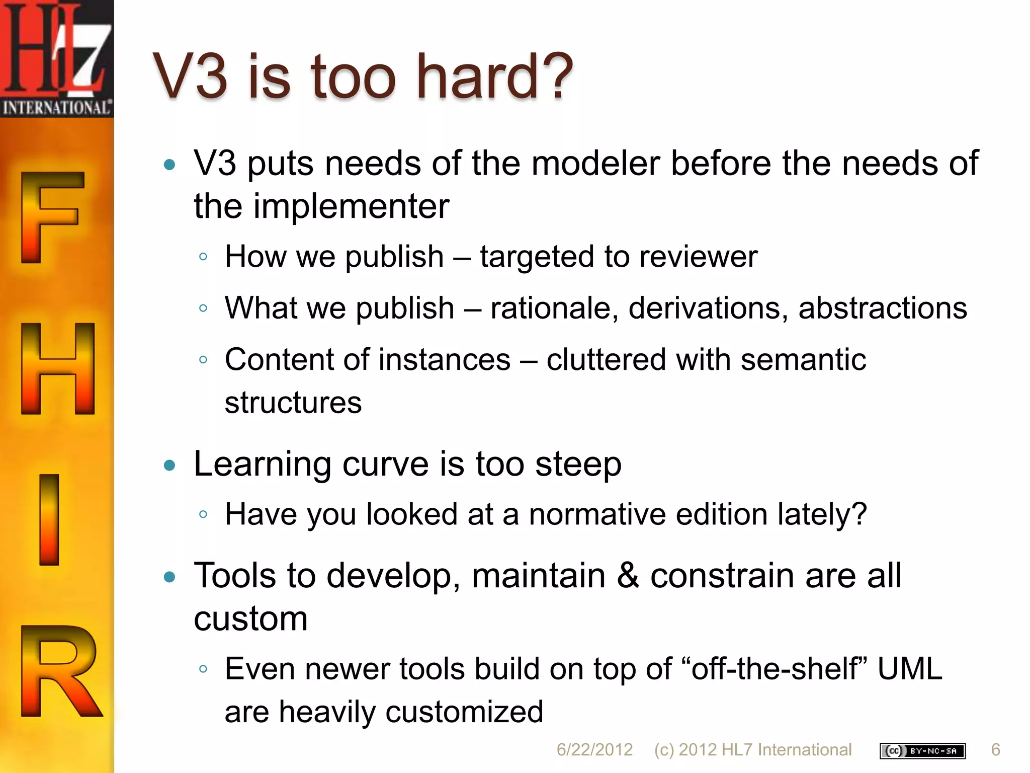 V3 is too hard?
   V3 puts needs of the modeler before the needs of
    the implementer
    ◦ How we publish – targeted to reviewer
    ◦ What we publish – rationale, derivations, abstractions
    ◦ Content of instances – cluttered with semantic
      structures
   Learning curve is too steep
    ◦ Have you looked at a normative edition lately?
   Tools to develop, maintain & constrain are all
    custom
    ◦ Even newer tools build on top of “off-the-shelf” UML
      are heavily customized
                              6/22/2012   (c) 2012 HL7 International   6
 
