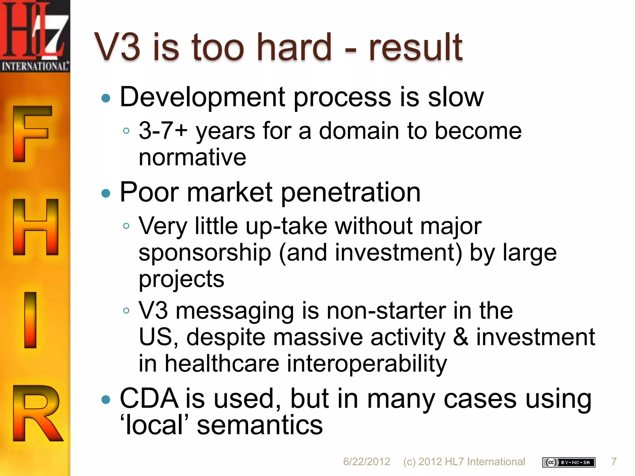 V3 is too hard - result
   Development process is slow
    ◦ 3-7+ years for a domain to become
      normative
   Poor market penetration
    ◦ Very little up-take without major
      sponsorship (and investment) by large
      projects
    ◦ V3 messaging is non-starter in the
      US, despite massive activity & investment
      in healthcare interoperability
   CDA is used, but in many cases using
    „local‟ semantics
                        6/22/2012   (c) 2012 HL7 International   7
 