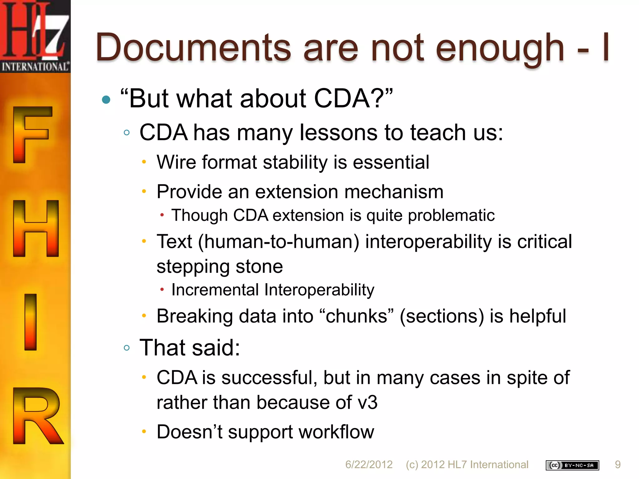 Documents are not enough - I
   “But what about CDA?”
    ◦ CDA has many lessons to teach us:
      Wire format stability is essential
      Provide an extension mechanism
        Though CDA extension is quite problematic
      Text (human-to-human) interoperability is critical
       stepping stone
        Incremental Interoperability
      Breaking data into “chunks” (sections) is helpful
    ◦ That said:
      CDA is successful, but in many cases in spite of
       rather than because of v3
      Doesn‟t support workflow
                                6/22/2012   (c) 2012 HL7 International   9
 