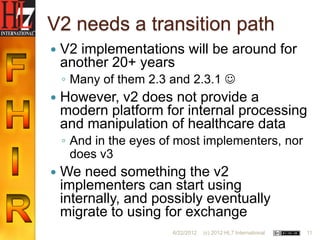 V2 needs a transition path
   V2 implementations will be around for
    another 20+ years
    ◦ Many of them 2.3 and 2.3.1 
   However, v2 does not provide a
    modern platform for internal processing
    and manipulation of healthcare data
    ◦ And in the eyes of most implementers, nor
      does v3
   We need something the v2
    implementers can start using
    internally, and possibly eventually
    migrate to using for exchange
                       6/22/2012   (c) 2012 HL7 International   11
 