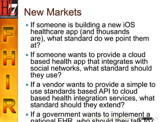 New Markets
 If someone is building a new iOS
  healthcare app (and thousands
  are), what standard do we point them
  at?
 If someone wants to provide a cloud
  based health app that integrates with
  social networks, what standard should
  they use?
 If a vendor wants to provide a simple to
  use standards based API to cloud
  based health integration services, what
  standard should they extend?
 If a government wants to implement a
                    6/22/2012   (c) 2012 HL7 International   12
 