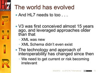 The world has evolved
   And HL7 needs to too . . .

   V3 was first conceived almost 15 years
    ago, and leveraged approaches older
    than that
    ◦ XML was new
    ◦ XML Schema didn‟t even exist
   The technology and approach of
    interoperability has changed since then
    ◦ We need to get current or risk becoming
      irrelevant
                       6/22/2012   (c) 2012 HL7 International   13
 