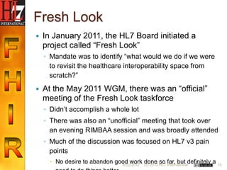 Fresh Look
   In January 2011, the HL7 Board initiated a
    project called “Fresh Look”
    ◦ Mandate was to identify “what would we do if we were
      to revisit the healthcare interoperability space from
      scratch?”
   At the May 2011 WGM, there was an “official”
    meeting of the Fresh Look taskforce
    ◦ Didn‟t accomplish a whole lot
    ◦ There was also an “unofficial” meeting that took over
      an evening RIMBAA session and was broadly attended
    ◦ Much of the discussion was focused on HL7 v3 pain
      points
       No desire to abandon good work done HL7 Internationaldefinitely a 15
                               6/22/2012 (c) 2012
                                                  so far, but
 
