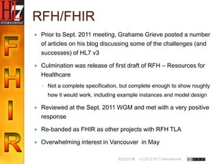 RFH/FHIR
   Prior to Sept. 2011 meeting, Grahame Grieve posted a number
    of articles on his blog discussing some of the challenges (and
    successes) of HL7 v3

   Culmination was release of first draft of RFH – Resources for
    Healthcare
    ◦ Not a complete specification, but complete enough to show roughly
      how it would work, including example instances and model design

   Reviewed at the Sept. 2011 WGM and met with a very positive
    response

   Re-banded as FHIR as other projects with RFH TLA

   Overwhelming interest in Vancouver in May

                                  6/22/2012
                                         16   (c) 2012 HL7 International
 