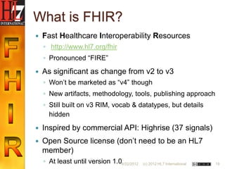 What is FHIR?
   Fast Healthcare Interoperability Resources
    ◦ http://www.hl7.org/fhir
    ◦ Pronounced “FIRE”
   As significant as change from v2 to v3
    ◦ Won‟t be marketed as “v4” though
    ◦ New artifacts, methodology, tools, publishing approach
    ◦ Still built on v3 RIM, vocab & datatypes, but details
      hidden
   Inspired by commercial API: Highrise (37 signals)
   Open Source license (don‟t need to be an HL7
    member)
    ◦ At least until version 1.06/22/2012   (c) 2012 HL7 International   19
 