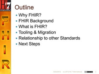 Outline
 Why FHIR?
 FHIR Background
 What is FHIR?
 Tooling & Migration
 Relationship to other Standards
 Next Steps




                   6/22/2012   (c) 2012 HL7 International   2
 