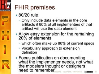 FHIR premises
   80/20 rule
    ◦ Only include data elements in the core
      artifacts if 80% of all implementers of that
      artifact will use the data element
   Allow easy extension for the remaining
    20% of elements
    ◦ which often make up 80% of current specs
    ◦ Vocabulary approach to extension
      definition
   Focus publication on documenting
    what the implementer needs, not what
    the modelers thought or designers
    need to remember     6/22/2012   (c) 2012 HL7 International   20
 