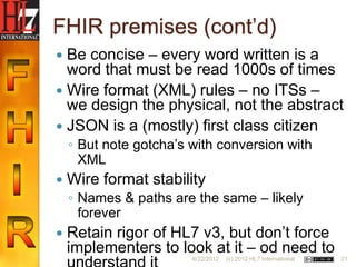 FHIR premises (cont‟d)
 Be concise – every word written is a
  word that must be read 1000s of times
 Wire format (XML) rules – no ITSs –
  we design the physical, not the abstract
 JSON is a (mostly) first class citizen
    ◦ But note gotcha‟s with conversion with
      XML
   Wire format stability
    ◦ Names & paths are the same – likely
      forever
   Retain rigor of HL7 v3, but don‟t force
    implementers to look at it – od need to
                        6/22/2012   (c) 2012 HL7 International   21
 
