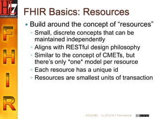 FHIR Basics: Resources
   Build around the concept of “resources”
    ◦ Small, discrete concepts that can be
      maintained independently
    ◦ Aligns with RESTful design philosophy
    ◦ Similar to the concept of CMETs, but
      there‟s only *one* model per resource
    ◦ Each resource has a unique id
    ◦ Resources are smallest units of transaction




                        6/22/2012
                               22   (c) 2012 HL7 International
 