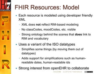 FHIR Resources: Model
   Each resource is modeled using developer friendly
    XML
    ◦ XML does not reflect RIM-based modeling
    ◦ No classCodes, moodCodes, etc. visible
    ◦ Strong ontology behind the scenes that does link to
      RIM and vocabulary
   Uses a variant of the ISO datatypes
    ◦ Simplifies some things (by moving them out of
      datatypes)
    ◦ Adds support for simplifications such as human-
      readable dates, human-readable ids
   Strong interest from openEHR to collaborate
                             6/22/2012
                                    23   (c) 2012 HL7 International
 