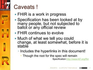 Caveats !
 FHIR is a work in progress
 Specification has been looked at by
  many people, but not subjected to
  ballot or any official review
 FHIR continues to evolve
 Much of what we tell you could
  change, at least somewhat, before it is
  stable
    ◦ Includes the hyperlinks in this document!
      Though the root for the spec will remain
                             Specification: http://www.hl7.org/fhir


                           6/22/2012   (c) 2012 HL7 International     3
 