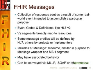 FHIR Messages
   Collection of resources sent as a result of some real-
    world event intended to accomplish a particular
    purpose
   Event Codes & Definitions, like HL7 v2
   V2 segments broadly map to resources
   Some message profiles will be defined by
    HL7, others by projects or implementers
   Includes a “Message” resource, similar in purpose to
    Message wrapper and MSH segment
   May have associated behavior
   Can be conveyed via MLLP, SOAP or other means
                                        Message spec

                            6/22/2012   (c) 2012 HL7 International   36
 