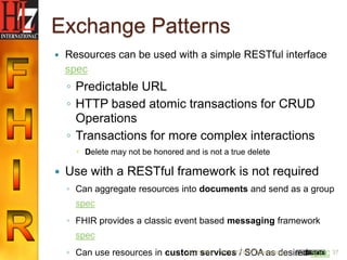 Exchange Patterns
   Resources can be used with a simple RESTful interface
    spec
    ◦ Predictable URL
    ◦ HTTP based atomic transactions for CRUD
      Operations
    ◦ Transactions for more complex interactions
       Delete may not be honored and is not a true delete

   Use with a RESTful framework is not required
    ◦ Can aggregate resources into documents and send as a group
      spec
    ◦ FHIR provides a classic event based messaging framework
      spec
    ◦ Can use resources in custom services / HL7 International
                                6/22/2012 (c) 2012 SOA as desired spec 37
 