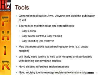 Tools
   Generation tool built in Java. Anyone can build the publication
    at will

   Source files maintained as xml spreadsheets
    ◦ Easy Editing

    ◦ Easy source control & Easy merging

    ◦ Easy importing into whatever

   May get more sophisticated tooling over time (e.g. vocab
    support)

   Will likely need tooling to help with mapping and particularly
    with defining conformance profiles

   Have existing reference implementations

   Need registry tool to manage6/22/2012 (c) 2012 HL7 Internationaltoo
                                 registered extensions                    42
 