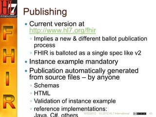 Publishing
   Current version at
    http://www.hl7.org/fhir
    ◦ Implies a new & different ballot publication
      process
    ◦ FHIR is balloted as a single spec like v2
 Instance example mandatory
 Publication automatically generated
  from source files – by anyone
    ◦   Schemas
    ◦   HTML
    ◦   Validation of instance example
    ◦   reference implementations:
                          6/22/2012   (c) 2012 HL7 International   43
 