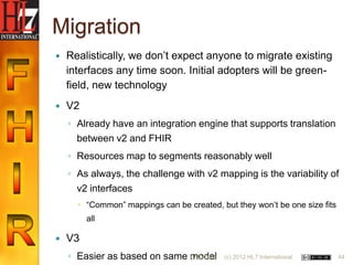 Migration
   Realistically, we don‟t expect anyone to migrate existing
    interfaces any time soon. Initial adopters will be green-
    field, new technology
   V2
    ◦ Already have an integration engine that supports translation
      between v2 and FHIR
    ◦ Resources map to segments reasonably well
    ◦ As always, the challenge with v2 mapping is the variability of
      v2 interfaces
       “Common” mappings can be created, but they won‟t be one size fits
         all

   V3
    ◦ Easier as based on same model
                              6/22/2012    (c) 2012 HL7 International       44
 