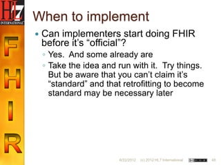 When to implement
   Can implementers start doing FHIR
    before it‟s “official”?
    ◦ Yes. And some already are
    ◦ Take the idea and run with it. Try things.
      But be aware that you can‟t claim it‟s
      “standard” and that retrofitting to become
      standard may be necessary later




                        6/22/2012   (c) 2012 HL7 International   48
 