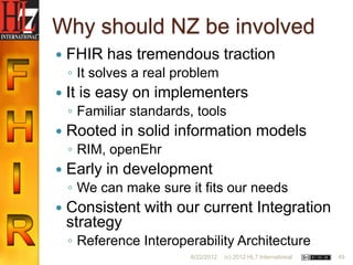 Why should NZ be involved
   FHIR has tremendous traction
    ◦ It solves a real problem
   It is easy on implementers
    ◦ Familiar standards, tools
   Rooted in solid information models
    ◦ RIM, openEhr
   Early in development
    ◦ We can make sure it fits our needs
   Consistent with our current Integration
    strategy
    ◦ Reference Interoperability Architecture
                         6/22/2012   (c) 2012 HL7 International   49
 