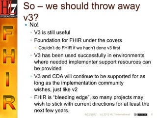 So – we should throw away
v3?
   No!
    ◦ V3 is still useful
    ◦ Foundation for FHIR under the covers
       Couldn‟t do FHIR if we hadn‟t done v3 first
    ◦ V3 has been used successfully in environments
      where needed implementer support resources can
      be provided
    ◦ V3 and CDA will continue to be supported for as
      long as the implementation community
      wishes, just like v2
    ◦ FHIR is “bleeding edge”, so many projects may
      wish to stick with current directions for at least the
      next few years.
                                6/22/2012   (c) 2012 HL7 International   8
 